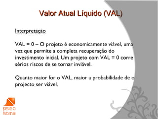 Valor Atual Líquido (VAL)

Interpretação

VAL = 0 – O projeto é economicamente viável, uma
vez que permite a completa recuperação do
investimento inicial. Um projeto com VAL = 0 corre
sérios riscos de se tornar inviável.

Quanto maior for o VAL, maior a probabilidade de o
projecto ser viável.




                                                     10
 