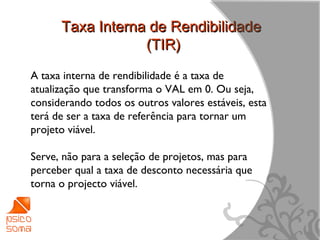Taxa Interna de Rendibilidade
                  (TIR)
A taxa interna de rendibilidade é a taxa de
atualização que transforma o VAL em 0. Ou seja,
considerando todos os outros valores estáveis, esta
terá de ser a taxa de referência para tornar um
projeto viável.

Serve, não para a seleção de projetos, mas para
perceber qual a taxa de desconto necessária que
torna o projecto viável.



                                                      11
 