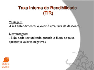 Taxa Interna de Rendibilidade
                  (TIR)
Vantagens:
-Fácil entendimento: o valor é uma taxa de desconto.

Desvantagens:
- Não pode ser utilizado quando o fluxo de caixa
apresenta valores negativos




                                                       12
 