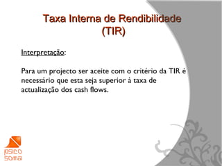Taxa Interna de Rendibilidade
                  (TIR)
Interpretação:

Para um projecto ser aceite com o critério da TIR é
necessário que esta seja superior à taxa de
actualização dos cash flows.




                                                      14
 