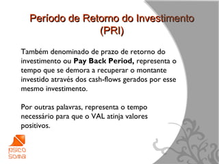 Período de Retorno do Investimento
                (PRI)
Também denominado de prazo de retorno do
investimento ou Pay Back Period, representa o
tempo que se demora a recuperar o montante
investido através dos cash-flows gerados por esse
mesmo investimento.

Por outras palavras, representa o tempo
necessário para que o VAL atinja valores
positivos.



                                                    15
 