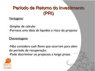 Período de Retorno do Investimento
                (PRI)
Vantagens:

-Simples de calcular
-Fornece uma ideia da liquidez e risco do projecto

Desvantagens:

-Não considera cash flows que ocorram para além
do período de recuperação
-Pode discriminar os projectos a longo prazo.



                                                     17
 