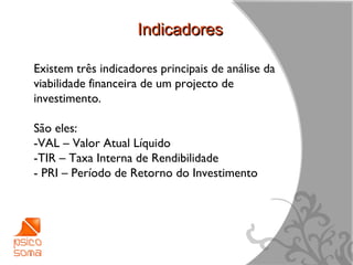 Indicadores

Existem três indicadores principais de análise da
viabilidade financeira de um projecto de
investimento.

São eles:
-VAL – Valor Atual Líquido
-TIR – Taxa Interna de Rendibilidade
- PRI – Período de Retorno do Investimento




                                                    4
 