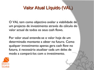 Valor Atual Líquido (VAL)


O VAL tem como objectivo avaliar a viabilidade de
um projecto de investimento através do cálculo do
valor actual de todos os seus cash flows.

Por valor atual entende-se o valor hoje de um
determinado montante a obter no futuro. Como
qualquer investimento apenas gera cash flow no
futuro, é necessário atualizar cada um deles de
modo a compará-los com o investimento.



                                                    5
 