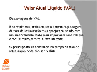 Valor Atual Líquido (VAL)

Desvantagens do VAL

É normalmente problemática a determinação segura
da taxa de actualização mais apropriada, sendo este
um inconveniente tanto mais importante uma vez que
o VAL é muito sensível à taxa utilizada;

O pressuposto da constância no tempo da taxa de
actualização pode não ser realista.




                                                      8
 