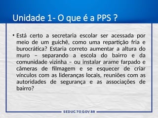 Unidade 1- O que é a PPS ?
• Está certo a secretaria escolar ser acessada por
meio de um guichê, como uma repartição fria e
burocrática? Estaria correto aumentar a altura do
muro – separando a escola do bairro e da
comunidade vizinha – ou instalar arame farpado e
câmeras de filmagem e se esquecer de criar
vínculos com as lideranças locais, reuniões com as
autoridades de segurança e as associações de
bairro?
 