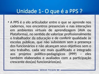 Unidade 1- O que é a PPS ?
• A PPS é o elo articulador entre o que se aprende nos
cadernos, nos encontros presenciais e nas interações
em ambientes virtuais de aprendizagem (AVA ou
Plataforma), no sentido de valorizar profissionalmente
o trabalhador da educação e de conferir qualidade às
escolas públicas, que não subsistem sem a presença
dos funcionários e não alcançam seus objetivos sem o
seu trabalho, cada vez mais qualificado e integrado
aos projetos político-pedagógicos (PPP) – eles
também elaborados e avaliados com a participação
crescente dos(as) funcionários(as).
 
