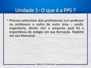 Unidade 1- O que é a PPS ?
• Procure entrevistar dois profissionais (um professor
ou professora e outro de outra área – saúde,
engenharia, direito etc) e pergunte qual foi a
importância do estágio em sua formação. Registre
em seu Memorial.
 
