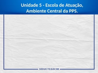 Unidade 5 - Escola de Atuação,
Ambiente Central da PPS.
 