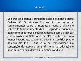 São três os objetivos principais desta disciplina e deste
Caderno C. O primeiro é construir um corpo de
conhecimentos sobre a integração teoria e prática e
sobre a PPS propriamente dita. O segundo é orientá-lo,
bem como os tutores e coordenadores a como organizar
e desenvolver as 300 horas da PPS. E o terceiro, não
menos importante, se refere a desenhar cenários para o
objetivo da PPS – que é o de trans-formar sua
concepção de escola e de profissional da educação e
imprimir nova qualidade à sua prática cotidiana.
OBJETIVO
 