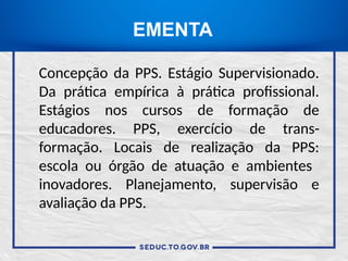 EMENTA
Concepção da PPS. Estágio Supervisionado.
Da prática empírica à prática profissional.
Estágios nos cursos de formação de
educadores. PPS, exercício de trans-
formação. Locais de realização da PPS:
escola ou órgão de atuação e ambientes
inovadores. Planejamento, supervisão e
avaliação da PPS.
 