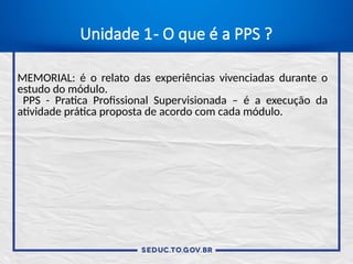 Unidade 1- O que é a PPS ?
MEMORIAL: é o relato das experiências vivenciadas durante o
estudo do módulo.
PPS - Pratica Profissional Supervisionada – é a execução da
atividade prática proposta de acordo com cada módulo.
 