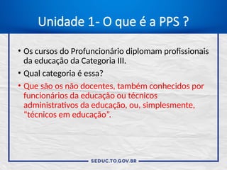 Unidade 1- O que é a PPS ?
• Os cursos do Profuncionário diplomam profissionais
da educação da Categoria III.
• Qual categoria é essa?
• Que são os não docentes, também conhecidos por
funcionários da educação ou técnicos
administrativos da educação, ou, simplesmente,
“técnicos em educação”.
 
