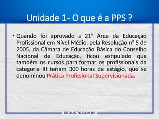 Unidade 1- O que é a PPS ?
• Quando foi aprovado a 21° Área da Educação
Profissional em Nível Médio, pela Resolução n° 5 de
2005, da Câmara de Educação Básica do Conselho
Nacional de Educação, ficou estipulado que
também os cursos para formar os profissionais da
categoria III teriam 300 horas de estágio, que se
denominou Prática Profissional Supervisionada.
 