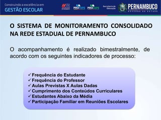 O acompanhamento é realizado bimestralmente, de
acordo com os seguintes indicadores de processo:
Frequência do Estudante
Frequência do Professor
Aulas Previstas X Aulas Dadas
Cumprimento dos Conteúdos Curriculares
Estudantes Abaixo da Média
Participação Familiar em Reuniões Escolares
O SISTEMA DE MONITORAMENTO CONSOLIDADO
NA REDE ESTADUAL DE PERNAMBUCO
 