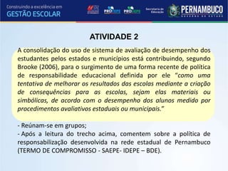 A consolidação do uso de sistema de avaliação de desempenho dos
estudantes pelos estados e municípios está contribuindo, segundo
Brooke (2006), para o surgimento de uma forma recente de política
de responsabilidade educacional definida por ele “como uma
tentativa de melhorar os resultados das escolas mediante a criação
de consequências para as escolas, sejam elas materiais ou
simbólicas, de acordo com o desempenho dos alunos medido por
procedimentos avaliativos estaduais ou municipais.”
- Reúnam-se em grupos;
- Após a leitura do trecho acima, comentem sobre a política de
responsabilização desenvolvida na rede estadual de Pernambuco
(TERMO DE COMPROMISSO - SAEPE- IDEPE – BDE).
ATIVIDADE 2
 