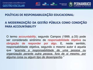 POLÍTICAS DE RESPONSABILIZAÇÃO EDUCACIONAL:
A MODERNIZAÇÃO DA GESTÃO PÚBLICA COMO CONDIÇÃO
PARA ACCOUNTABILITY
O termo accountability, segundo Campos (1999, p.33) pode
ser considerado sinônimo de responsabilidade objetiva ou
obrigação de responder por algo. E, neste sentido,
responsabilidade objetiva, segundo o mesmo autor é aquela
que “acarreta a responsabilidade de uma pessoa ou
organização perante outra pessoa, fora de si mesmo, por
alguma coisa ou algum tipo de desempenho.”
 
