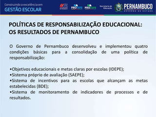POLÍTICAS DE RESPONSABILIZAÇÃO EDUCACIONAL:
OS RESULTADOS DE PERNAMBUCO
O Governo de Pernambuco desenvolveu e implementou quatro
condições básicas para a consolidação de uma política de
responsabilização:
•Objetivos educacionais e metas claras por escolas (IDEPE);
•Sistema próprio de avaliação (SAEPE);
•Sistema de incentivos para as escolas que alcançam as metas
estabelecidas (BDE);
•Sistema de monitoramento de indicadores de processos e de
resultados.
 