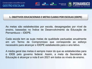 1. OBJETIVOS EDUCACIONAIS E METAS CLARAS POR ESCOLAS (IDEPE)
As metas são estabelecidas por escola, desagregadas por nível de
ensino, baseadas no Índice de Desenvolvimento da Educação de
Pernambuco – IDEPE.
Cada escola tem as suas metas de qualidade pactuadas anualmente
em um Termo de Compromisso que corresponde ao esforço
necessário para alcançar o IDEPE estabelecido para o ano letivo.
A média geral das metas é sempre maior do que as estabelecidas para
o IDEB pelo governo federal. Assim, a meta da Secretaria de
Educação é alcançar a nota 6 em 2021 em todos os níveis de ensino.
 