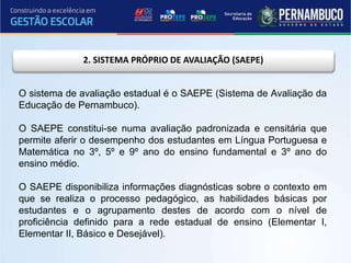 2. SISTEMA PRÓPRIO DE AVALIAÇÃO (SAEPE)
O sistema de avaliação estadual é o SAEPE (Sistema de Avaliação da
Educação de Pernambuco).
O SAEPE constitui-se numa avaliação padronizada e censitária que
permite aferir o desempenho dos estudantes em Língua Portuguesa e
Matemática no 3º, 5º e 9º ano do ensino fundamental e 3º ano do
ensino médio.
O SAEPE disponibiliza informações diagnósticas sobre o contexto em
que se realiza o processo pedagógico, as habilidades básicas por
estudantes e o agrupamento destes de acordo com o nível de
proficiência definido para a rede estadual de ensino (Elementar I,
Elementar II, Básico e Desejável).
 