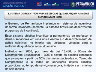 3. SISTEMA DE INCENTIVOS PARA AS ESCOLAS QUE ALCANÇAM AS METAS
ESTABELECIDAS (BDE)
o Governo de Pernambuco implantou um sistema de incentivos
de forma inovadora (somente 04 estados brasileiros desenvolvem
programas de incentivos).
Esse sistema objetiva incentivar a permanência do professor e
demais servidores em uma única escola e o desenvolvimento de
ações coletivas, no interior das unidades, voltadas para a
melhoria da qualidade social do ensino.
Instituído em 2008, por meio da Lei 13.486, o Bônus de
Desempenho Educacional – BDE é devido às escolas estaduais
que alcançam a partir de 50% das metas pactuadas no Termo de
Compromisso e a todos os servidores destas escolas,
proporcional ao tempo de serviço na escola, limitado a um mínimo
de seis meses.
 