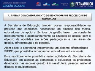 4. SISTEMA DE MONITORAMENTO DE INDICADORES DE PROCESSOS E DE
RESULTADOS
A Secretaria de Educação também possui responsabilidade na
provisão das condições necessárias ao alcance das metas,
educadores de apoio e técnicos de gestão fazem um constante
monitoramento e acompanhamento da situação da escola, com o
objetivo de apoiá-las em ações pedagógicas e nas áreas de
gestão, infraestrutura e de pessoal.
Além disso, a secretaria implementou um sistema informatizado –
SIEPE, que possibilita acompanhar indicadores educacionais.
Este monitoramento possibilita maior agilidade da Secretaria de
Educação em atender às demandas e solucionar os problemas
detectados nas escolas quanto à infraestrutura, pessoal, material
didático e equipamentos.
 