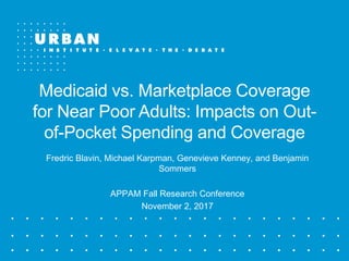 Medicaid vs. Marketplace Coverage
for Near Poor Adults: Impacts on Out-
of-Pocket Spending and Coverage
Fredric Blavin, Michael Karpman, Genevieve Kenney, and Benjamin
Sommers
APPAM Fall Research Conference
November 2, 2017
 