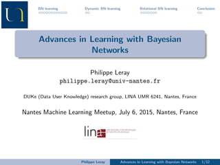 BN learning Dynamic BN learning Relational BN learning Conclusion
Advances in Learning with Bayesian
Networks
Philippe Leray
philippe.leray@univ-nantes.fr
DUKe (Data User Knowledge) research group, LINA UMR 6241, Nantes, France
Nantes Machine Learning Meetup, July 6, 2015, Nantes, France
Philippe Leray Advances in Learning with Bayesian Networks 1/32
 
