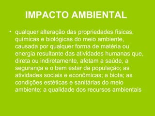 IMPACTO AMBIENTAL
• qualquer alteração das propriedades físicas,
químicas e biológicas do meio ambiente,
causada por qualquer forma de matéria ou
energia resultante das atividades humanas que,
direta ou indiretamente, afetam a saúde, a
segurança e o bem estar da população; as
atividades sociais e econômicas; a biota; as
condições estéticas e sanitárias do meio
ambiente; a qualidade dos recursos ambientais
 