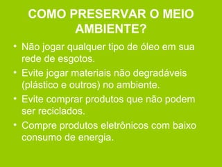 COMO PRESERVAR O MEIO
AMBIENTE?
• Não jogar qualquer tipo de óleo em sua
rede de esgotos.
• Evite jogar materiais não degradáveis
(plástico e outros) no ambiente.
• Evite comprar produtos que não podem
ser reciclados.
• Compre produtos eletrônicos com baixo
consumo de energia.
 