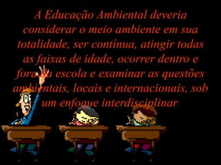 A Educação Ambiental deveria
  considerar o meio ambiente em sua
 totalidade, ser contínua, atingir todas
  as faixas de idade, ocorrer dentro e
 fora da escola e examinar as questões
ambientais, locais e internacionais, sob
      um enfoque interdisciplinar.
 
