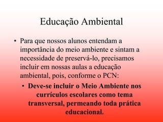 Educação Ambiental
• Para que nossos alunos entendam a
  importância do meio ambiente e sintam a
  necessidade de preservá-lo, precisamos
  incluir em nossas aulas a educação
  ambiental, pois, conforme o PCN:
   • Deve-se incluir o Meio Ambiente nos
        currículos escolares como tema
     transversal, permeando toda prática
                  educacional.
 