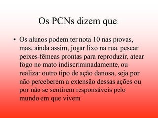 Os PCNs dizem que:
• Os alunos podem ter nota 10 nas provas,
  mas, ainda assim, jogar lixo na rua, pescar
  peixes-fêmeas prontas para reproduzir, atear
  fogo no mato indiscriminadamente, ou
  realizar outro tipo de ação danosa, seja por
  não perceberem a extensão dessas ações ou
  por não se sentirem responsáveis pelo
  mundo em que vivem
 