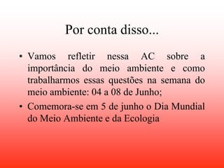 Por conta disso...
• Vamos refletir nessa AC sobre a
  importância do meio ambiente e como
  trabalharmos essas questões na semana do
  meio ambiente: 04 a 08 de Junho;
• Comemora-se em 5 de junho o Dia Mundial
  do Meio Ambiente e da Ecologia
 