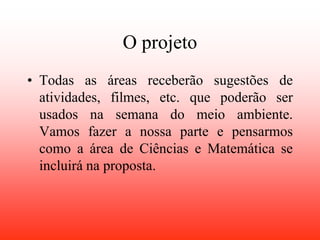 O projeto
• Todas as áreas receberão sugestões de
  atividades, filmes, etc. que poderão ser
  usados na semana do meio ambiente.
  Vamos fazer a nossa parte e pensarmos
  como a área de Ciências e Matemática se
  incluirá na proposta.
 