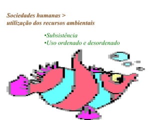 Sociedades humanas >
utilização dos recursos ambientais

              •Subsistência
              •Uso ordenado e desordenado
 