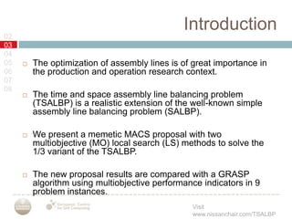 Introduction02030405060708The optimization of assembly lines is of great importance in the production and operation research context.The time and space assembly line balancing problem (TSALBP) is a realistic extension of the well-known simple assembly line balancing problem (SALBP).We present a memetic MACS proposal with two multiobjective (MO) local search (LS) methods to solve the 1/3 variant of the TSALBP.The new proposal results are compared with a GRASP algorithm using multiobjective performance indicators in 9 problem instances.
