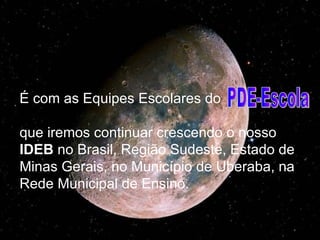 É com as Equipes Escolares do  que iremos continuar crescendo o nosso  IDEB  no Brasil, Região Sudeste, Estado de Minas Gerais, no Município de Uberaba, na Rede Municipal de Ensino. PDE-Escola  