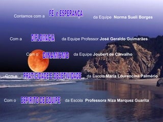 FÉ  e ESPERANÇA  DIPLOMACIA DINAMISMO PRATICIDADE E OBJETIVIDADE  ESPIRITO DE EQUIPE  Contamos com a   da Equipe  Norma Sueli Borges Com a  da Equipe Professor  José Geraldo Guimarães Com o  da Equipe  Joubert de Carvalho Com a  da Escola  Maria Lourencina Palmério Com o  da Escola  Professora   Niza Marquez Guarita  