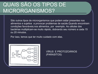 QUAIS SÃO OS TIPOS DE
MICRORGANISMOS?
São outros tipos de microrganismos que podem estar presentes nos
alimentos e sujeitos a provocar problemas de saúde.Quando encontram
condições favoráveis;nos alimentos, por exemplo. As células das
bactérias multiplicam-se muito rápido, dobrando seu número a cada 15
ou 20 minutos.
Por isso, temos que ter muito cuidado com elas.
VÍRUS E PROTOZOÁRIOS
(PARASITOS)
 