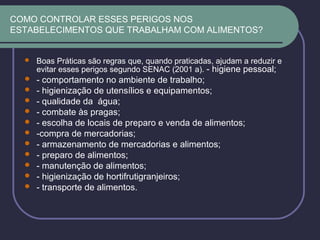 COMO CONTROLAR ESSES PERIGOS NOS
ESTABELECIMENTOS QUE TRABALHAM COM ALIMENTOS?
 Boas Práticas são regras que, quando praticadas, ajudam a reduzir e
evitar esses perigos segundo SENAC (2001 a). - higiene pessoal;
 - comportamento no ambiente de trabalho;
 - higienização de utensílios e equipamentos;
 - qualidade da água;
 - combate às pragas;
 - escolha de locais de preparo e venda de alimentos;
 -compra de mercadorias;
 - armazenamento de mercadorias e alimentos;
 - preparo de alimentos;
 - manutenção de alimentos;
 - higienização de hortifrutigranjeiros;
 - transporte de alimentos.
 
