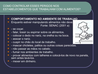 COMO CONTROLAR ESSES PERIGOS NOS
ESTABELECIMENTOS QUE TRABALHAM COM ALIMENTOS?
 COMPORTAMENTO NO AMBIENTE DE TRABALHO
 Enquanto estiver manipulando alimentos não deve:
Fonte: SENAC (2001 a)
 - se coçar.
 - falar, tossir ou espirrar sobre os alimentos.
 - colocar o dedo no nariz, na orelha ou na boca.
 - assoar o nariz.
 - cuspir no chão do local de trabalho.
 - mascar chicletes, palitos ou outras coisas parecidas.
 - não passar as mãos no cabelo.
 - fumar nos ambientes de trabalho.
 - provar alimentos com talheres e colocá-los de novo na panela,
sem antes lavá-los.
 - mexer em dinheiro.
 