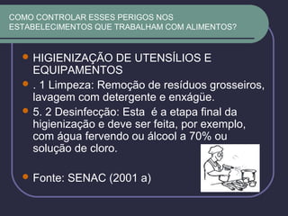 COMO CONTROLAR ESSES PERIGOS NOS
ESTABELECIMENTOS QUE TRABALHAM COM ALIMENTOS?
 HIGIENIZAÇÃO DE UTENSÍLIOS E
EQUIPAMENTOS
 . 1 Limpeza: Remoção de resíduos grosseiros,
lavagem com detergente e enxágüe.
 5. 2 Desinfecção: Esta é a etapa final da
higienização e deve ser feita, por exemplo,
com água fervendo ou álcool a 70% ou
solução de cloro.
 Fonte: SENAC (2001 a)
 
