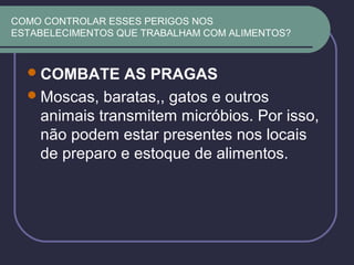 COMO CONTROLAR ESSES PERIGOS NOS
ESTABELECIMENTOS QUE TRABALHAM COM ALIMENTOS?
COMBATE AS PRAGAS
Moscas, baratas,, gatos e outros
animais transmitem micróbios. Por isso,
não podem estar presentes nos locais
de preparo e estoque de alimentos.
 