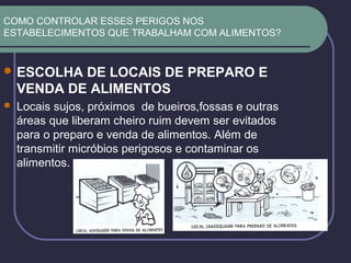 COMO CONTROLAR ESSES PERIGOS NOS
ESTABELECIMENTOS QUE TRABALHAM COM ALIMENTOS?
 ESCOLHA DE LOCAIS DE PREPARO E
VENDA DE ALIMENTOS
 Locais sujos, próximos de bueiros,fossas e outras
áreas que liberam cheiro ruim devem ser evitados
para o preparo e venda de alimentos. Além de
transmitir micróbios perigosos e contaminar os
alimentos.
 