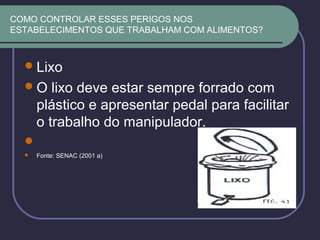 COMO CONTROLAR ESSES PERIGOS NOS
ESTABELECIMENTOS QUE TRABALHAM COM ALIMENTOS?
Lixo
O lixo deve estar sempre forrado com
plástico e apresentar pedal para facilitar
o trabalho do manipulador.

 Fonte: SENAC (2001 a)
 