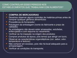 COMO CONTROLAR ESSES PERIGOS NOS
ESTABELECIMENTOS QUE TRABALHAM COM ALIMENTOS?
 COMPRA DE MERCADORIAS
 Devemos observar alguns controles de matérias-primas antes de
comprar qualquer gêneros alimentícios:
 Procedência do fornecedor;
 Rotulagem da embalagem (nome do fabricante e prazo de
validade);
 As embalagens não devem estar amassadas, estufadas,
enferrujadas e com espuma ou vazamento;
 Verificar se há inspeção na origem dos produtos;
 Comprar produtos da época, pois temos que atingir um lucro;
 Observar as características organolépticas (cor, sabor, odor,
temperatura e textura);
 Não comprar em excesso, pois não há local adequado para a
armazenagem;
 Verificar as condições do transporte;
 