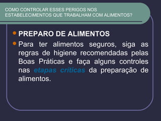 COMO CONTROLAR ESSES PERIGOS NOS
ESTABELECIMENTOS QUE TRABALHAM COM ALIMENTOS?
PREPARO DE ALIMENTOS
Para ter alimentos seguros, siga as
regras de higiene recomendadas pelas
Boas Práticas e faça alguns controles
nas etapas críticas da preparação de
alimentos.
 