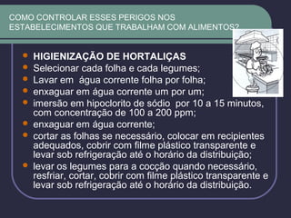 COMO CONTROLAR ESSES PERIGOS NOS
ESTABELECIMENTOS QUE TRABALHAM COM ALIMENTOS?
 HIGIENIZAÇÃO DE HORTALIÇAS
 Selecionar cada folha e cada legumes;
 Lavar em água corrente folha por folha;
 enxaguar em água corrente um por um;
 imersão em hipoclorito de sódio por 10 a 15 minutos,
com concentração de 100 a 200 ppm;
 enxaguar em água corrente;
 cortar as folhas se necessário, colocar em recipientes
adequados, cobrir com filme plástico transparente e
levar sob refrigeração até o horário da distribuição;
 levar os legumes para a cocção quando necessário,
resfriar, cortar, cobrir com filme plástico transparente e
levar sob refrigeração até o horário da distribuição.
 