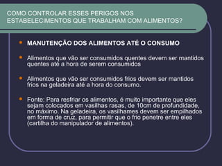 COMO CONTROLAR ESSES PERIGOS NOS
ESTABELECIMENTOS QUE TRABALHAM COM ALIMENTOS?
 MANUTENÇÃO DOS ALIMENTOS ATÉ O CONSUMO
 Alimentos que vão ser consumidos quentes devem ser mantidos
quentes até a hora de serem consumidos
 Alimentos que vão ser consumidos frios devem ser mantidos
frios na geladeira até a hora do consumo.
 Fonte: Para resfriar os alimentos, é muito importante que eles
sejam colocados em vasilhas rasas, de 10cm de profundidade,
no máximo. Na geladeira, os vasilhames devem ser empilhados
em forma de cruz, para permitir que o frio penetre entre eles
(cartilha do manipulador de alimentos).
 